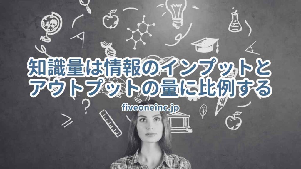 知識量は情報のインプットとアウトプットの量に比例する - 株式会社FiveOne(ファイブワン)  │東京・大阪を中心に全国の社長の公私の悩みの相談、成長をを支援