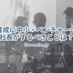 人材育成に中小・ベンチャー企業の社長がするべきことは？